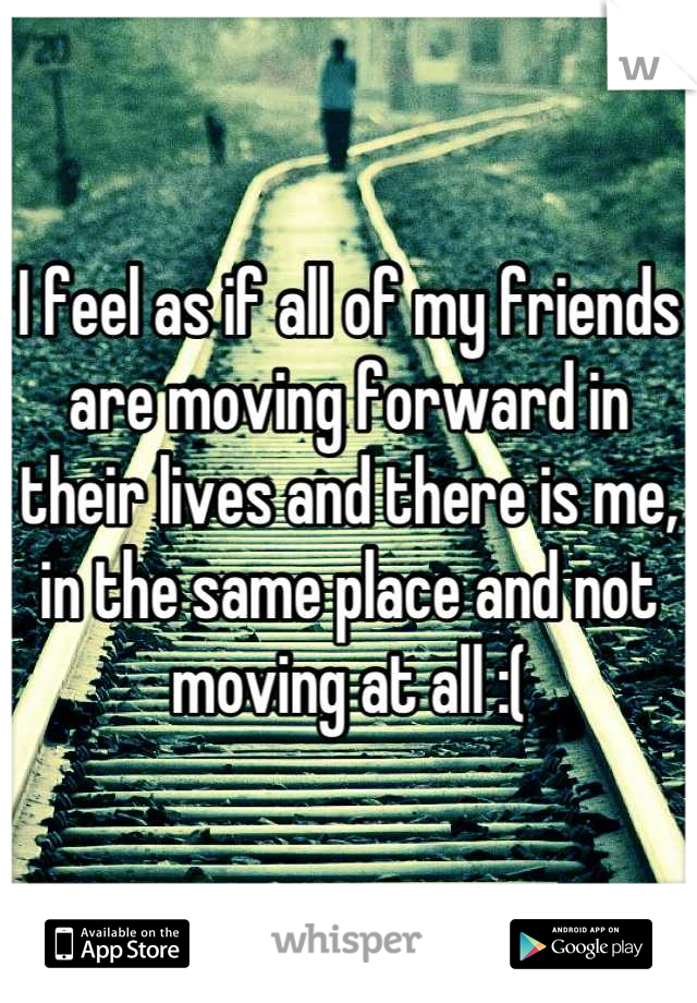 I feel as if all of my friends are moving forward in their lives and there is me, in the same place and not moving at all :(