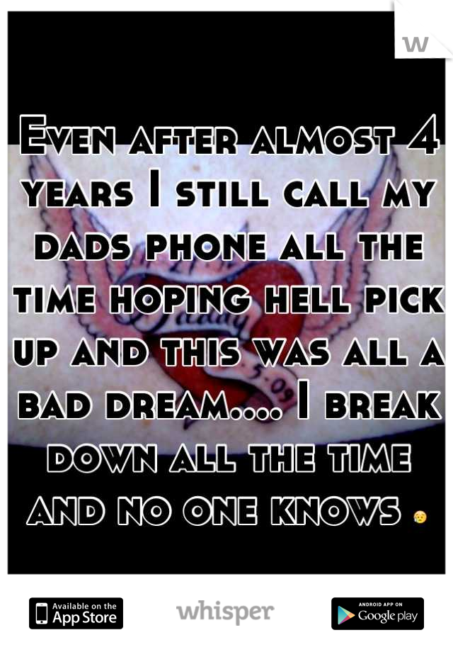 Even after almost 4 years I still call my dads phone all the time hoping hell pick up and this was all a bad dream.... I break down all the time and no one knows 😥