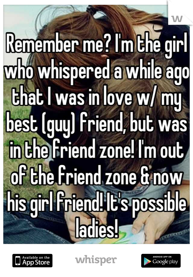 Remember me? I'm the girl who whispered a while ago that I was in love w/ my best (guy) friend, but was in the friend zone! I'm out of the friend zone & now his girl friend! It's possible ladies!