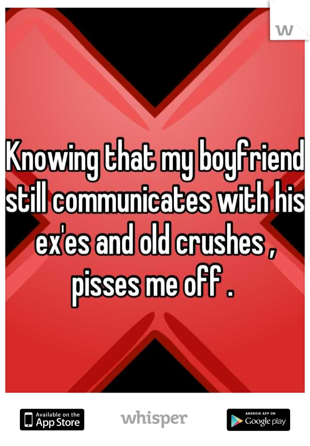 Knowing that my boyfriend still communicates with his ex'es and old crushes , pisses me off . 