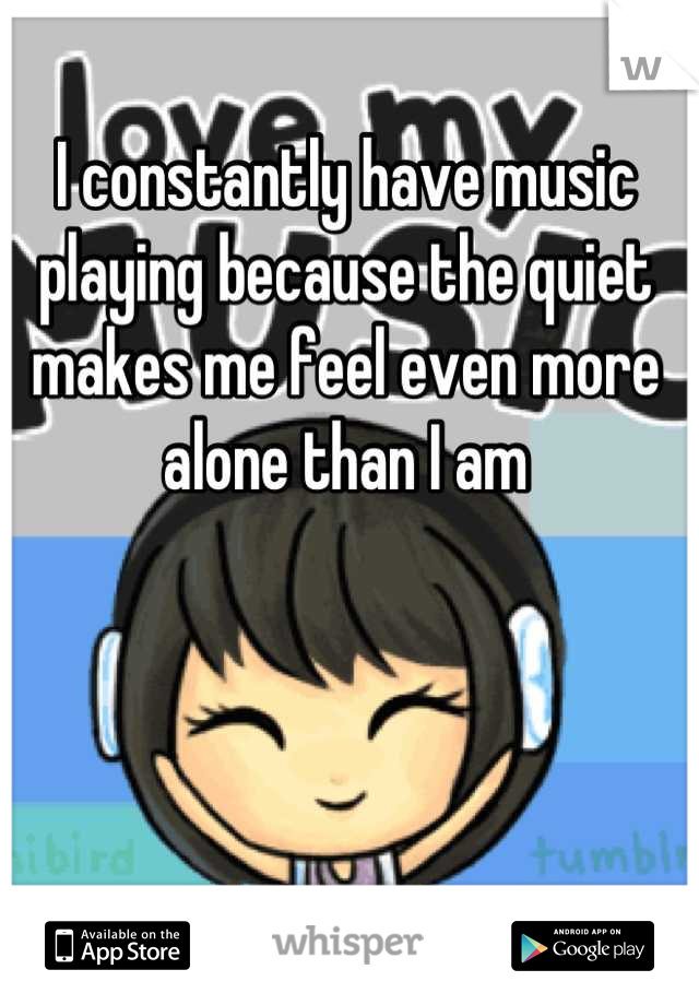 I constantly have music playing because the quiet makes me feel even more alone than I am