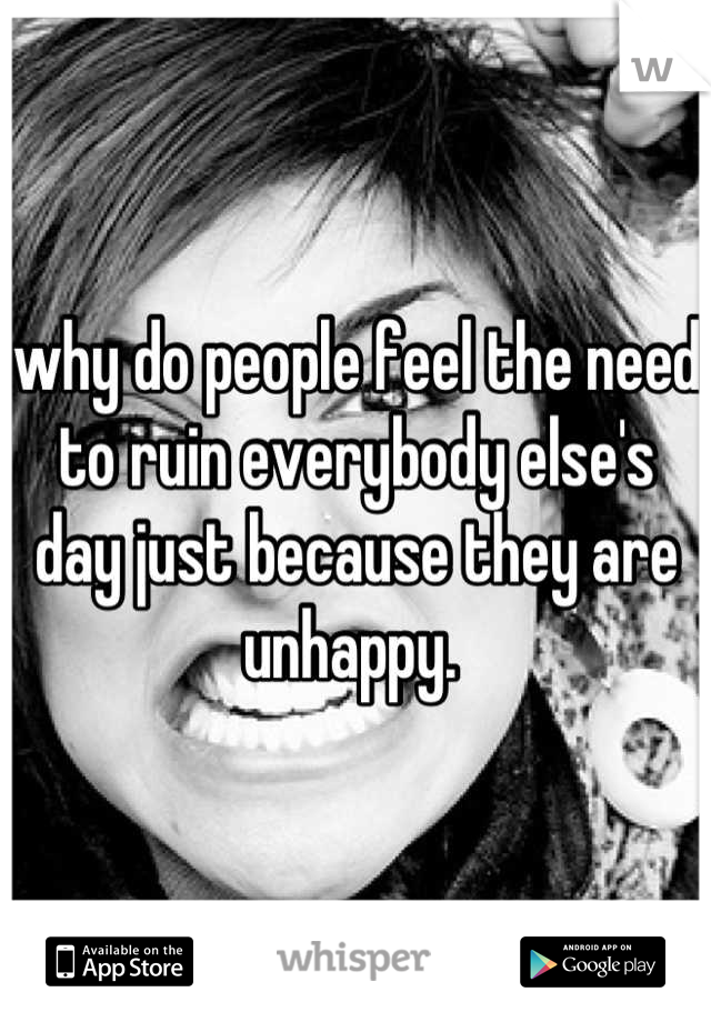 why do people feel the need to ruin everybody else's day just because they are unhappy. 