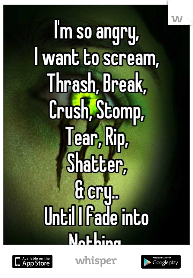 I'm so angry,
I want to scream,
Thrash, Break,
Crush, Stomp,
Tear, Rip,
Shatter,
& cry..
Until I fade into
Nothing.