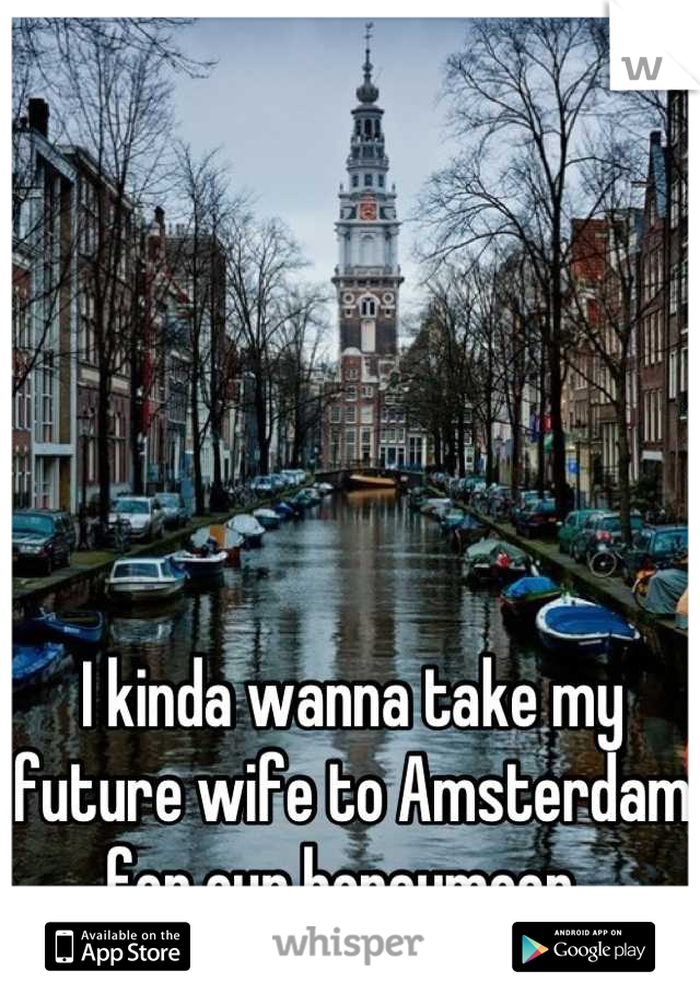 I kinda wanna take my future wife to Amsterdam for our honeymoon. 
