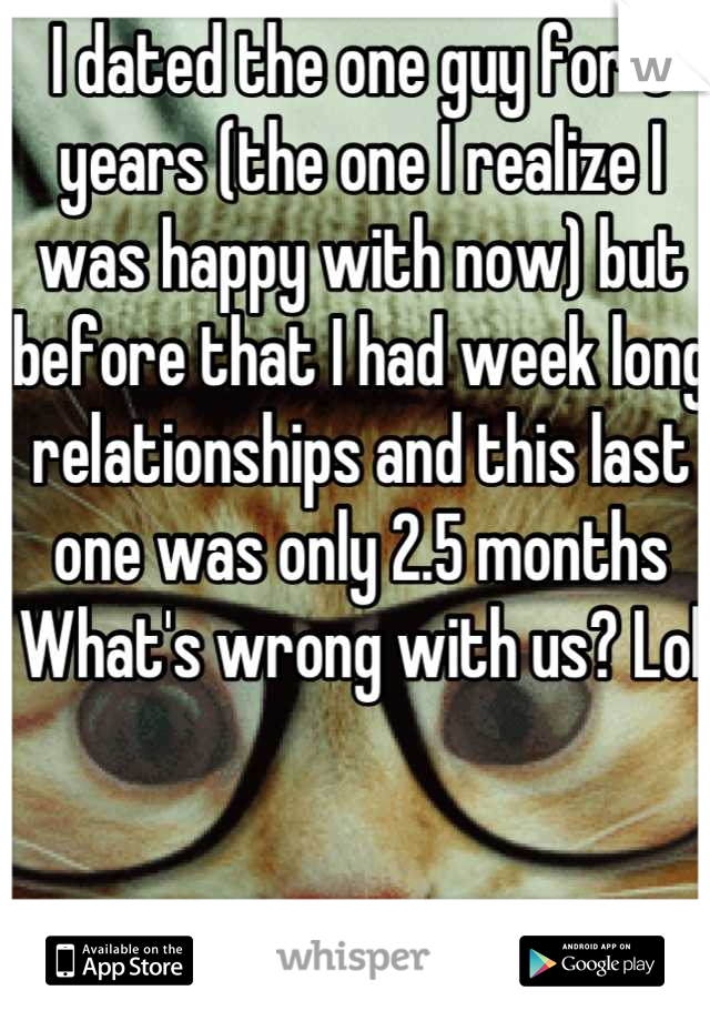 I dated the one guy for 3 years (the one I realize I was happy with now) but before that I had week long relationships and this last one was only 2.5 months
What's wrong with us? Lol