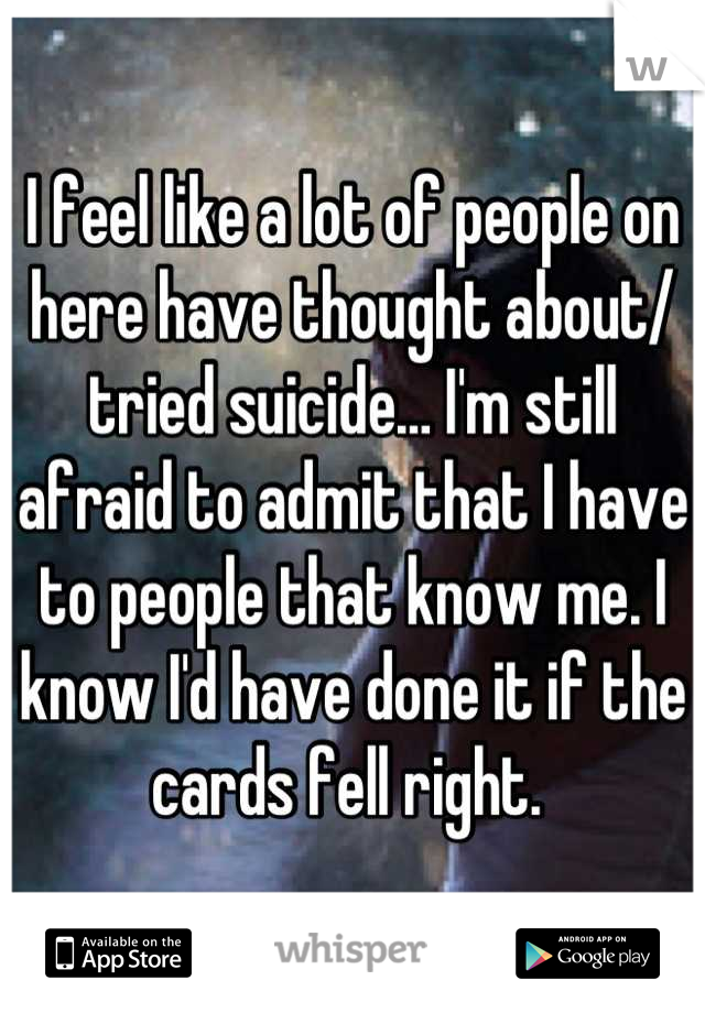 I feel like a lot of people on here have thought about/ tried suicide… I'm still afraid to admit that I have to people that know me. I know I'd have done it if the cards fell right. 