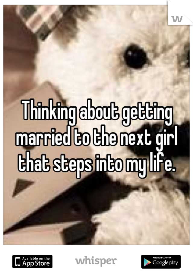 Thinking about getting married to the next girl that steps into my life.