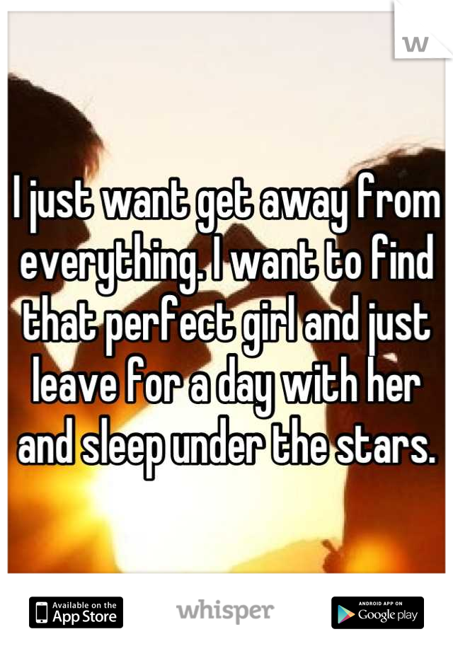 I just want get away from everything. I want to find that perfect girl and just leave for a day with her and sleep under the stars.