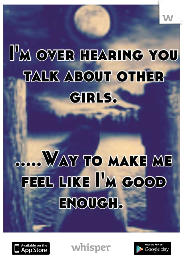 I'm over hearing you talk about other girls. 


.....Way to make me feel like I'm good enough. 