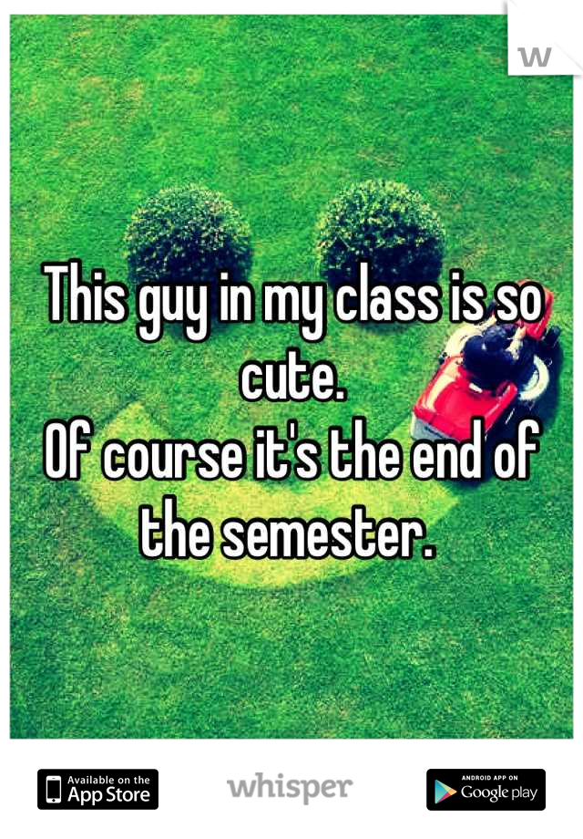 This guy in my class is so cute. 
Of course it's the end of the semester. 