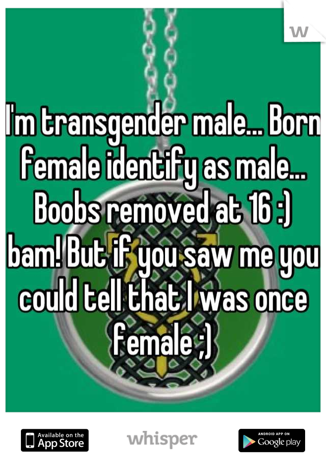 I'm transgender male... Born female identify as male... Boobs removed at 16 :) bam! But if you saw me you could tell that I was once female ;)