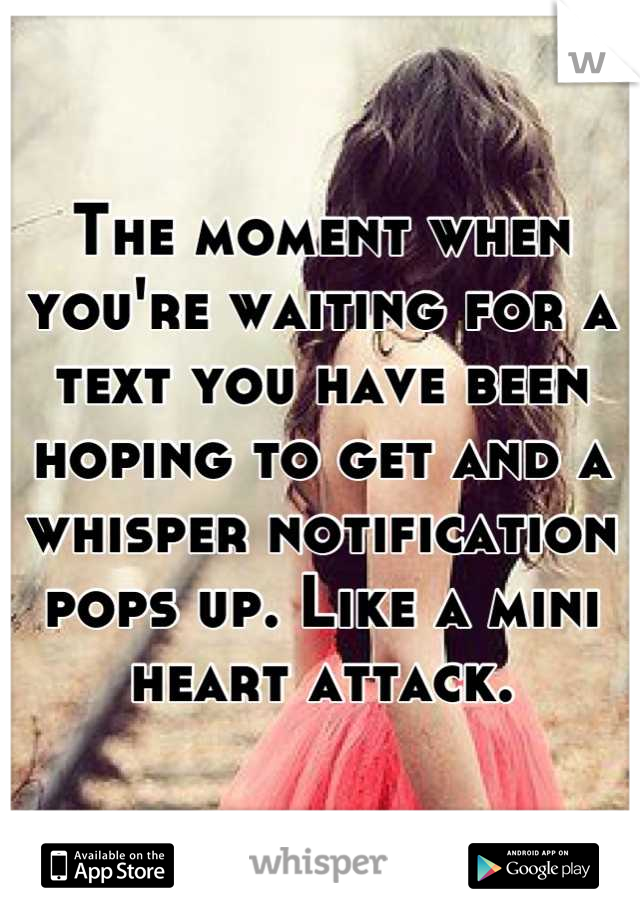 The moment when you're waiting for a text you have been hoping to get and a whisper notification pops up. Like a mini heart attack.