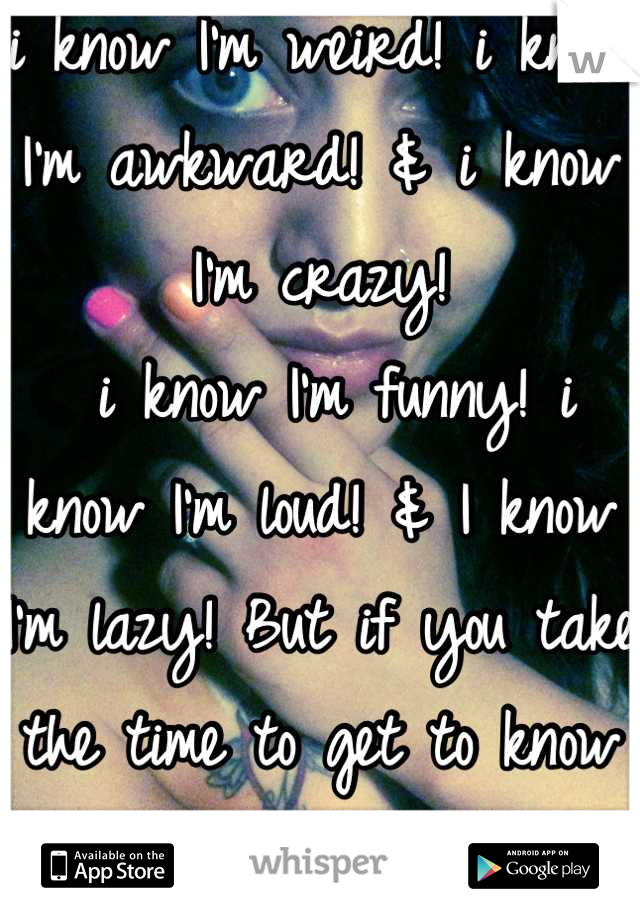i know I'm weird! i know I'm awkward! & i know I'm crazy!
 i know I'm funny! i know I'm loud! & I know I'm lazy! But if you take the time to get to know me 
You will LOVE everything bout ME