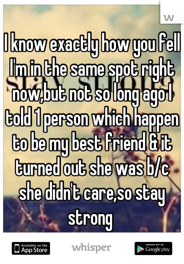 I know exactly how you fell I'm in the same spot right now,but not so long ago I told 1 person which happen to be my best friend & it turned out she was b/c she didn't care,so stay strong 