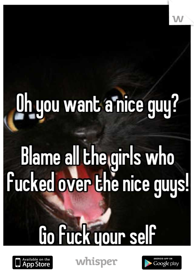 Oh you want a nice guy?

Blame all the girls who fucked over the nice guys! 

Go fuck your self