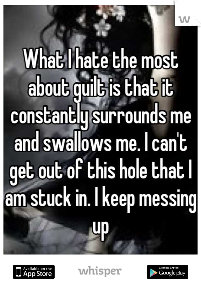 What I hate the most about guilt is that it constantly surrounds me and swallows me. I can't get out of this hole that I am stuck in. I keep messing up