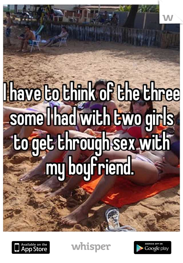 I have to think of the three some I had with two girls to get through sex with my boyfriend. 