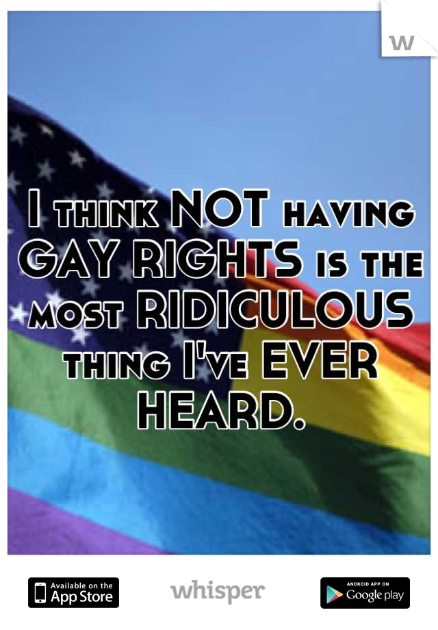 I think NOT having GAY RIGHTS is the most RIDICULOUS thing I've EVER HEARD.