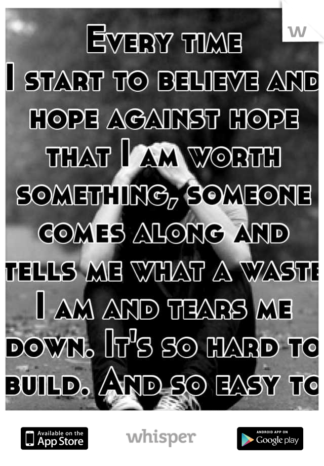 Every time
I start to believe and hope against hope that I am worth something, someone comes along and tells me what a waste I am and tears me down. It's so hard to build. And so easy to destroy.