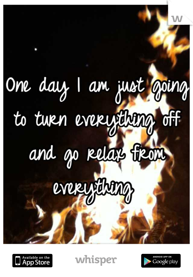One day I am just going to turn everything off and go relax from everything 