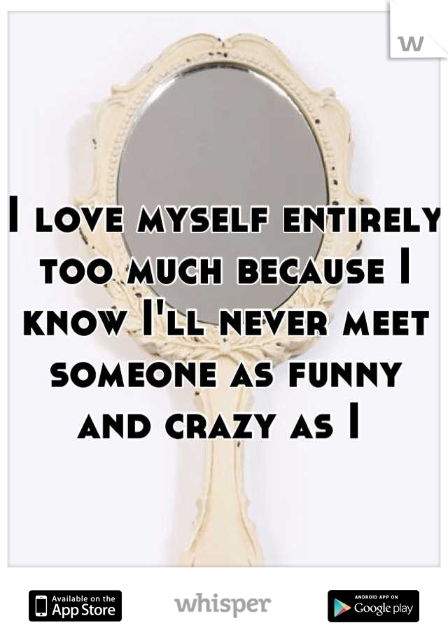 I love myself entirely too much because I know I'll never meet someone as funny and crazy as I 