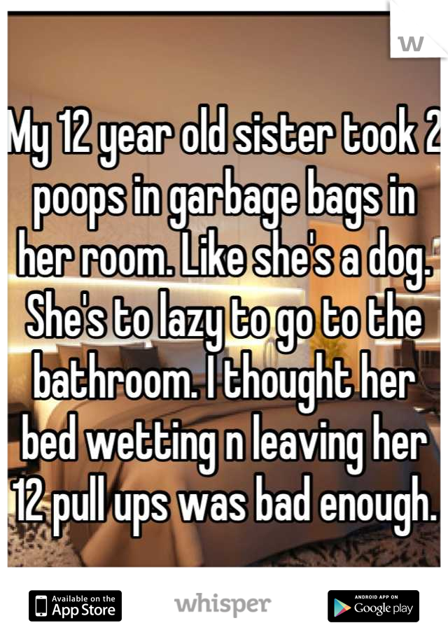 My 12 year old sister took 2 poops in garbage bags in her room. Like she's a dog. She's to lazy to go to the bathroom. I thought her bed wetting n leaving her 12 pull ups was bad enough.