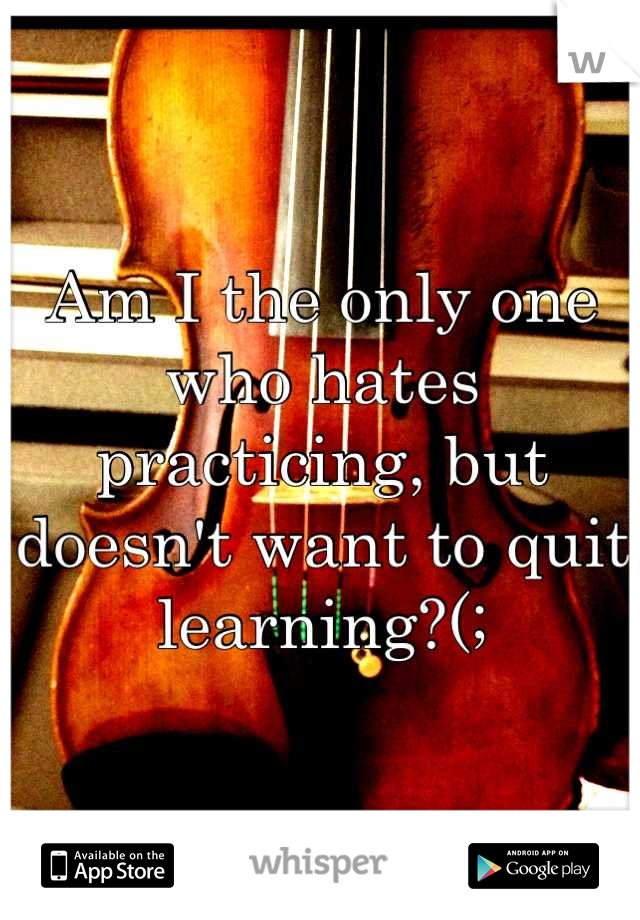 Am I the only one who hates practicing, but doesn't want to quit learning?(;