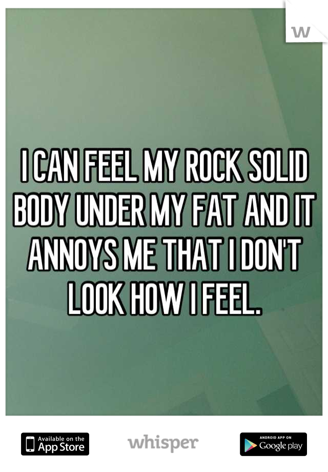 I CAN FEEL MY ROCK SOLID BODY UNDER MY FAT AND IT ANNOYS ME THAT I DON'T LOOK HOW I FEEL.