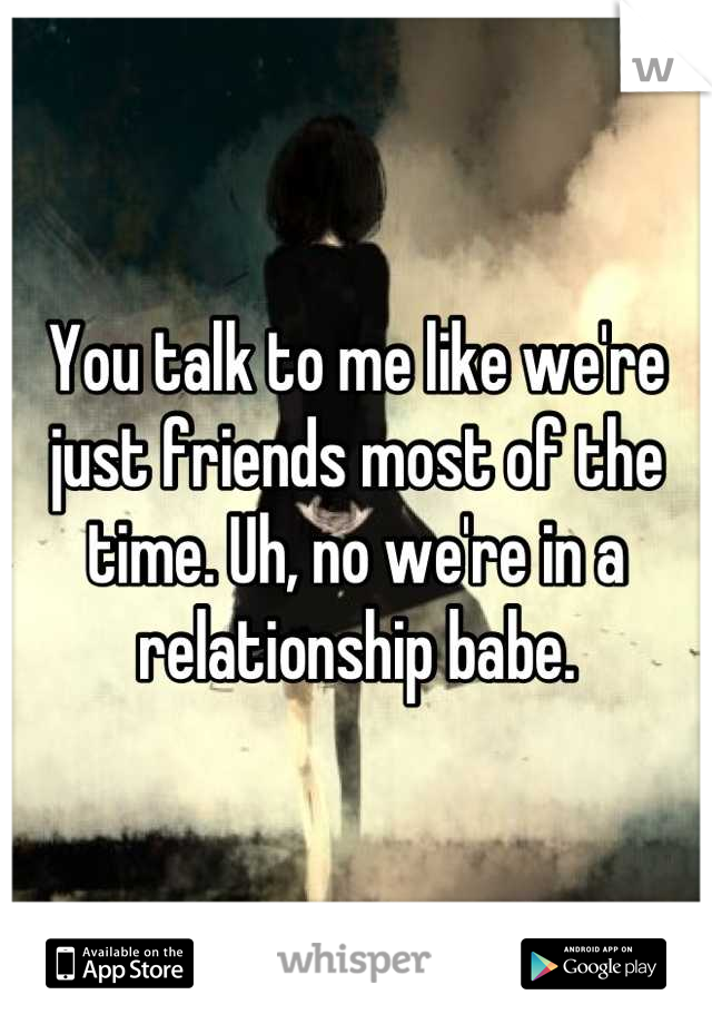 You talk to me like we're just friends most of the time. Uh, no we're in a relationship babe.