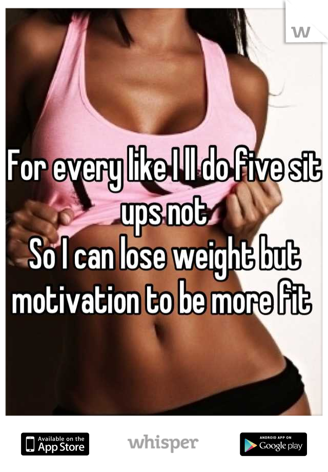 For every like I ll do five sit ups not
So I can lose weight but motivation to be more fit 