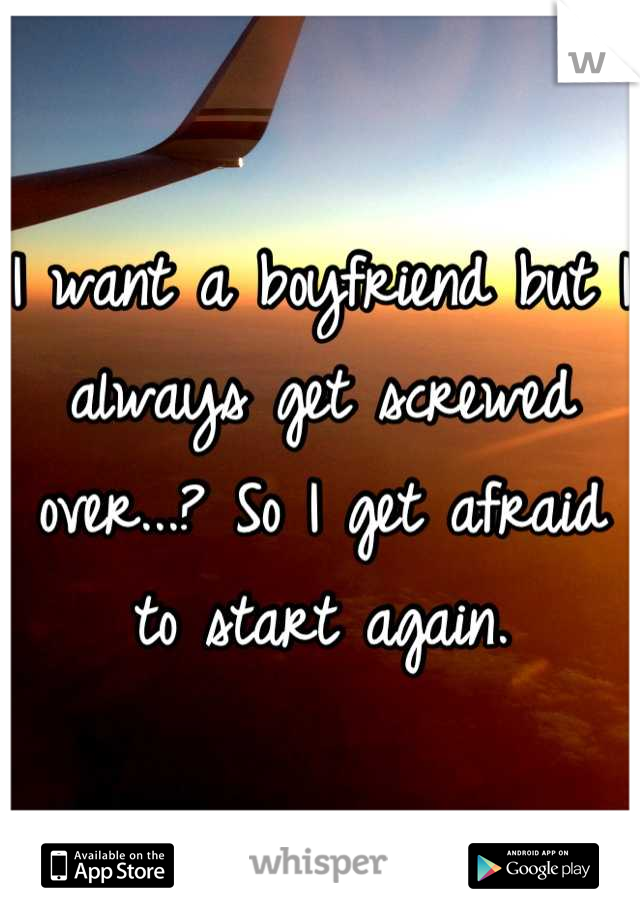 I want a boyfriend but I always get screwed over...? So I get afraid to start again.