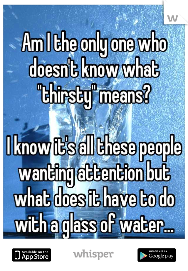 Am I the only one who doesn't know what "thirsty" means?

I know it's all these people wanting attention but what does it have to do with a glass of water...