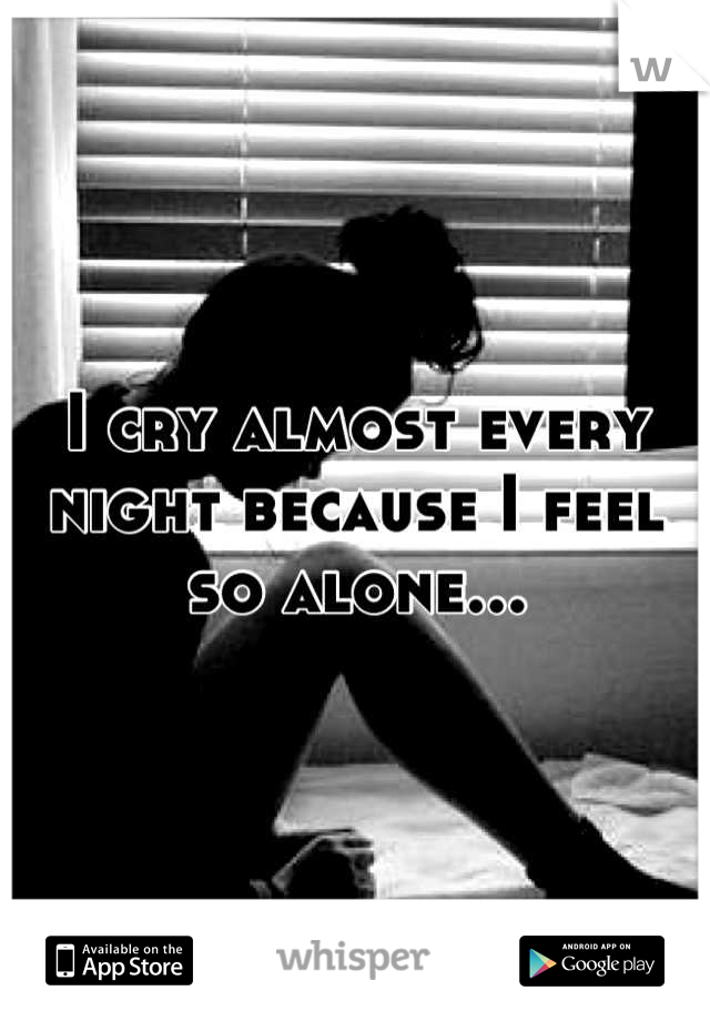 I cry almost every night because I feel so alone...