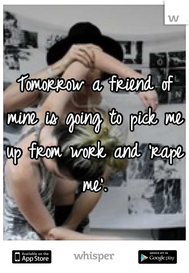 Tomorrow a friend of mine is going to pick me up from work and 'rape me'.
