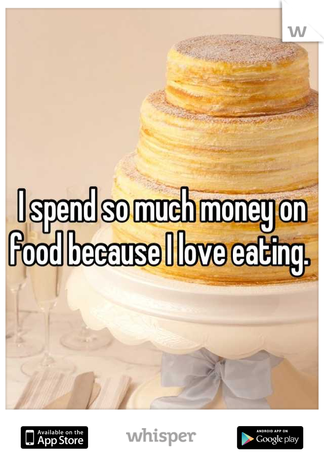 I spend so much money on food because I love eating. 