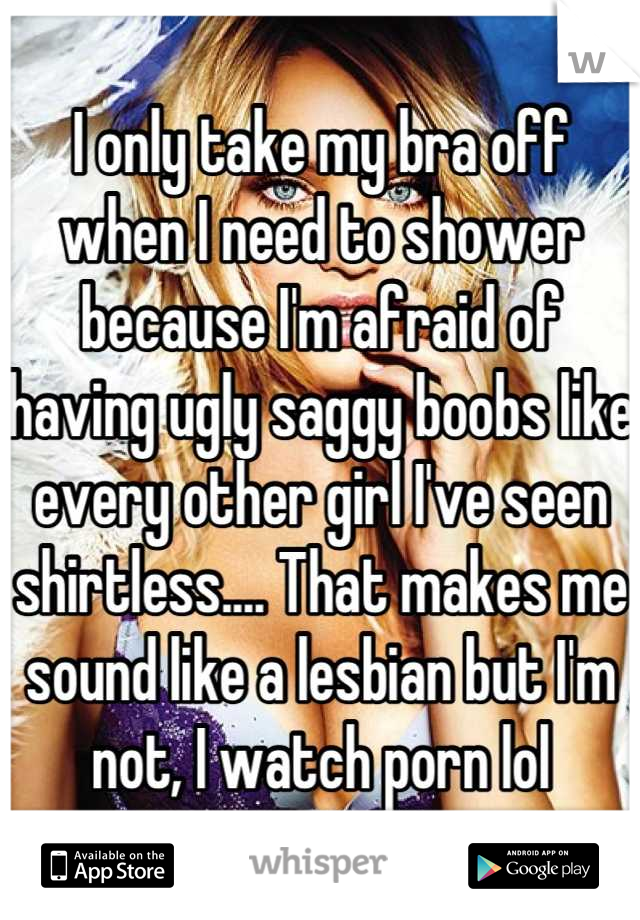 I only take my bra off when I need to shower because I'm afraid of having ugly saggy boobs like every other girl I've seen shirtless.... That makes me sound like a lesbian but I'm not, I watch porn lol