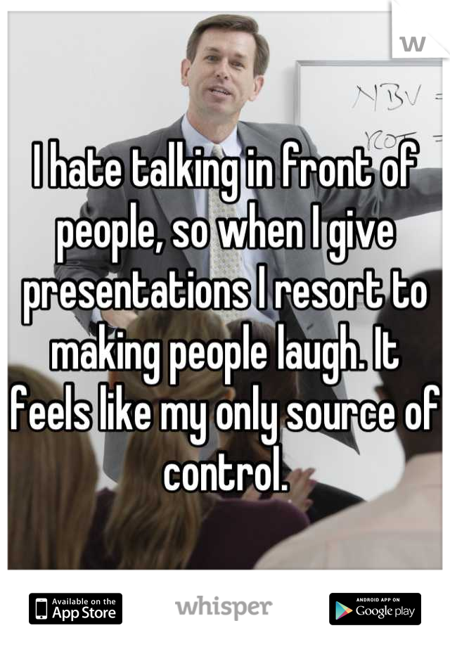 I hate talking in front of people, so when I give presentations I resort to making people laugh. It feels like my only source of control.