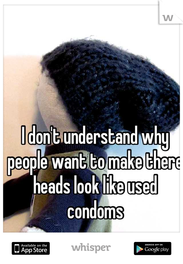 I don't understand why people want to make there heads look like used condoms