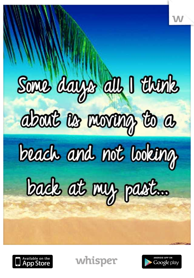 Some days all I think about is moving to a beach and not looking back at my past...