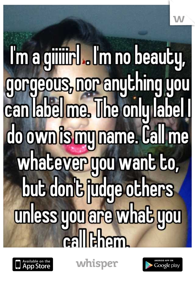 I'm a giiiiirl💃. I'm no beauty, gorgeous, nor anything you can label me. The only label I do own is my name. Call me whatever you want to, but don't judge others unless you are what you call them. 