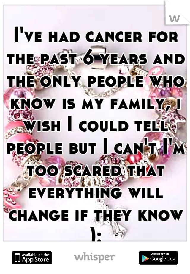 I've had cancer for the past 6 years and the only people who know is my family, i wish I could tell people but I can't I'm too scared that everything will change if they know ):