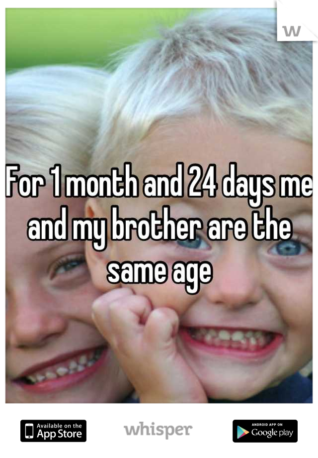 For 1 month and 24 days me and my brother are the same age