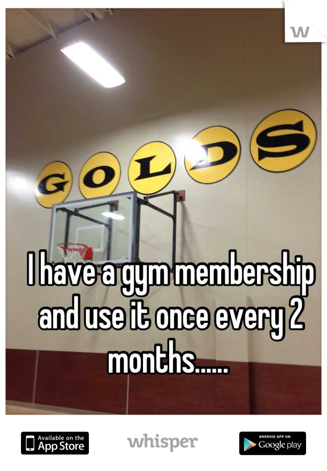 I have a gym membership and use it once every 2 months...... 