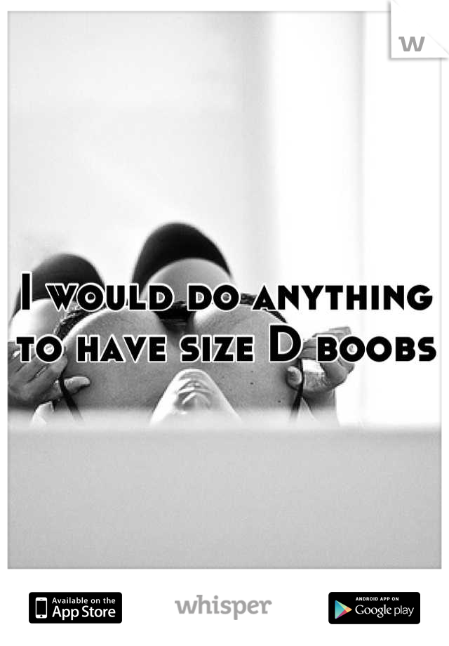 I would do anything to have size D boobs