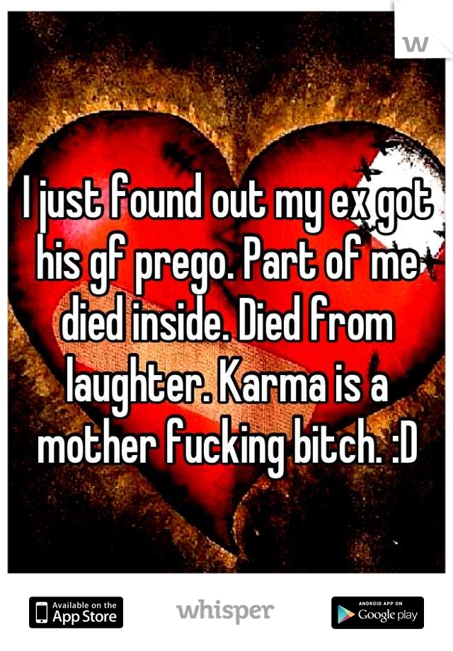 I just found out my ex got his gf prego. Part of me died inside. Died from laughter. Karma is a mother fucking bitch. :D
