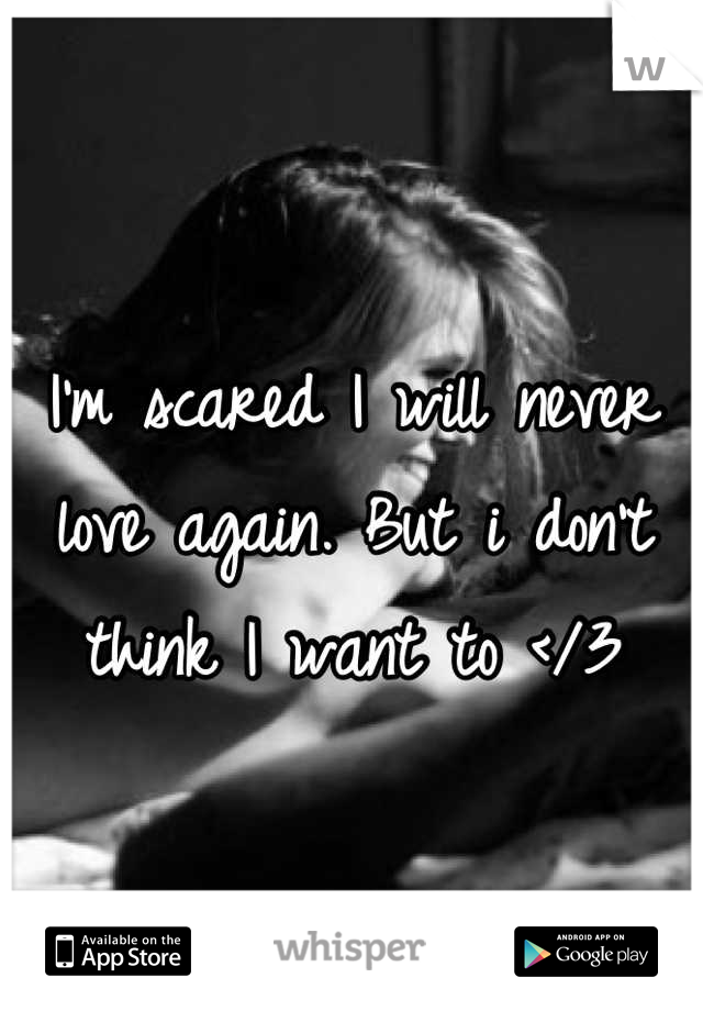 I'm scared I will never love again. But i don't think I want to </3