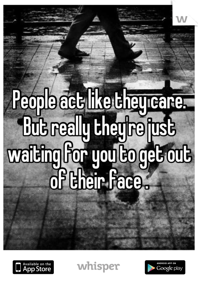 People act like they care. But really they're just waiting for you to get out of their face .