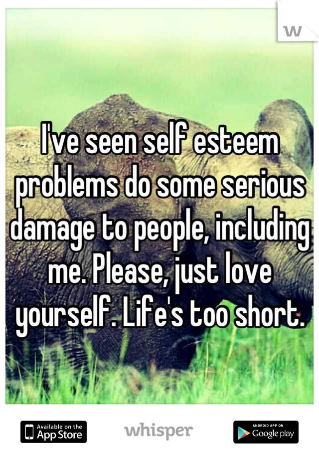 I've seen self esteem problems do some serious damage to people, including me. Please, just love yourself. Life's too short.
