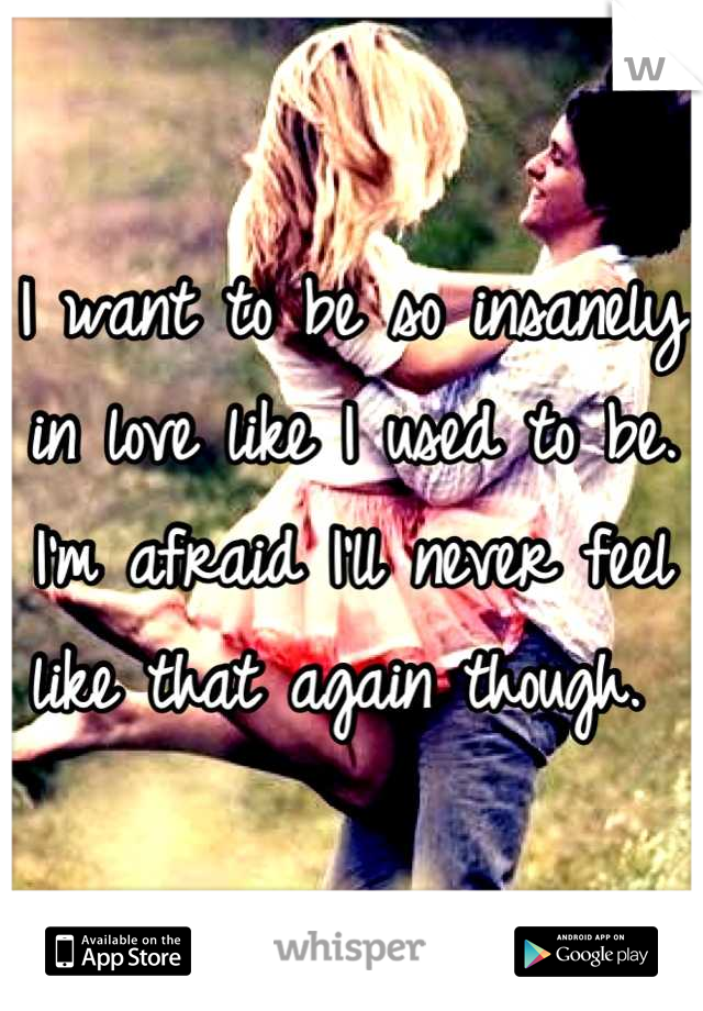 I want to be so insanely in love like I used to be. I'm afraid I'll never feel like that again though. 