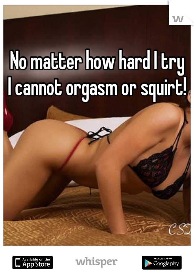 No matter how hard I try
I cannot orgasm or squirt!